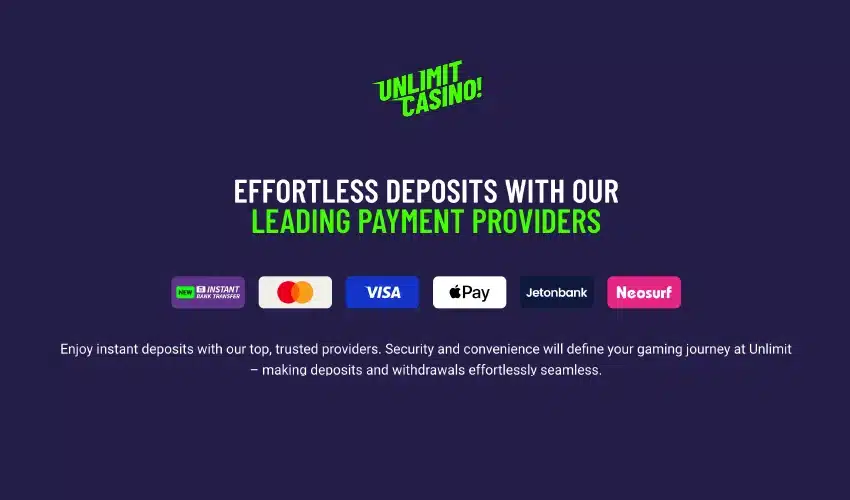 Unlimit casino! 
Effortless deposits with our leading payment providers
Instant bank transfer Visa Apple pay Jetonbank Neosurf
Enjoy instant deposits with our top, trusted providers. Security and convenience will define your gaming journey at Unlimit - making deposits and withdrawals effortlessly seamless. 
